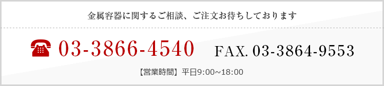 金属容器に関するご相談、ご注文お待ちしております TEL:03-3866-4540 FAX. 03-3864-9553 【営業時間】平日9:00~18:00