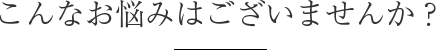 こんなお悩みはございませんか？