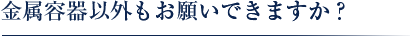 金属容器以外もお願いできますか？