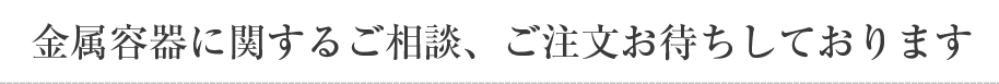 金属容器に関するご相談、ご注文お待ちしております