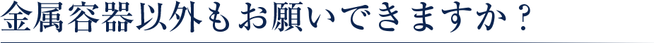 金属容器以外もお願いできますか？